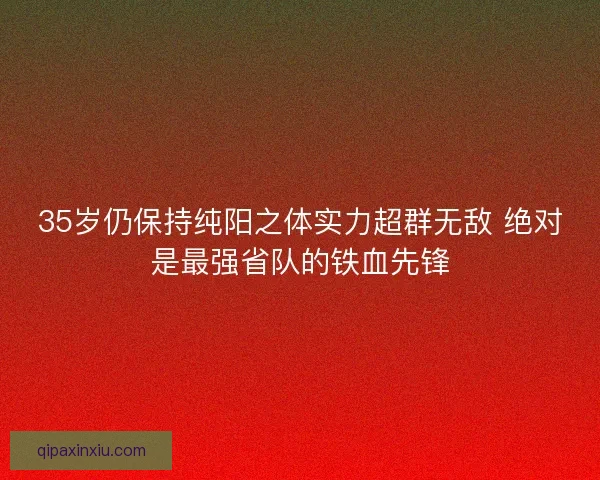 35岁仍保持纯阳之体实力超群无敌 绝对是最强省队的铁血先锋